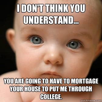 I don't think you understand... You are going to have to mortgage your house to put me through college.  Serious Baby