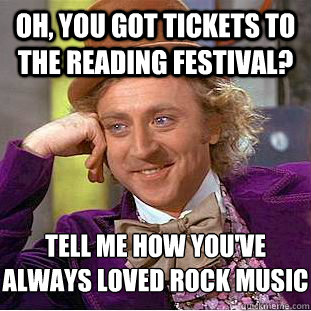 Oh, You got tickets to the reading festival? tell me how you've always loved rock music  Condescending Wonka