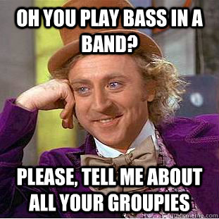 Oh you play bass in a band? Please, tell me about all your groupies  Condescending Wonka