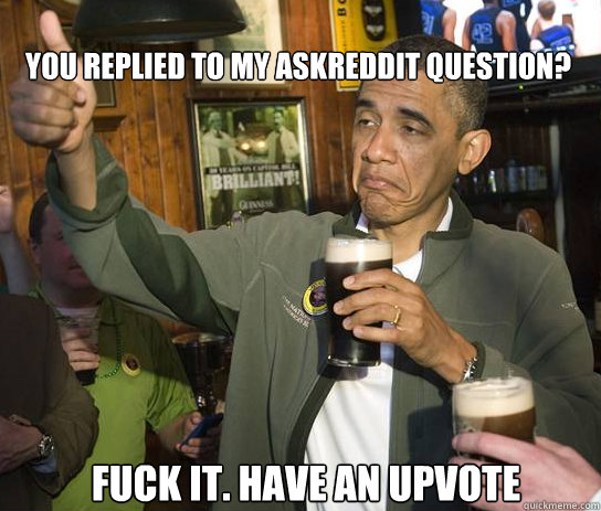 You replied to my AskReddit Question? Fuck it. Have an upvote  Upvoting Obama