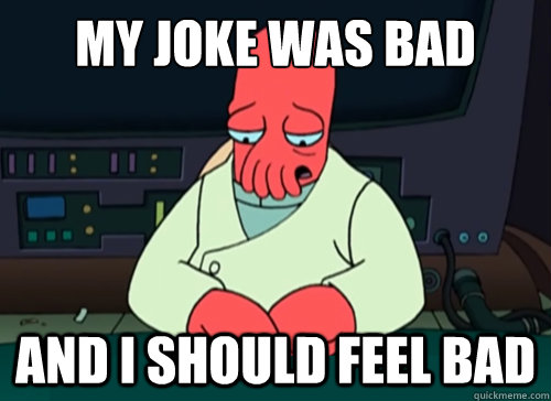 My joke was bad and i should feel bad  sad zoidberg