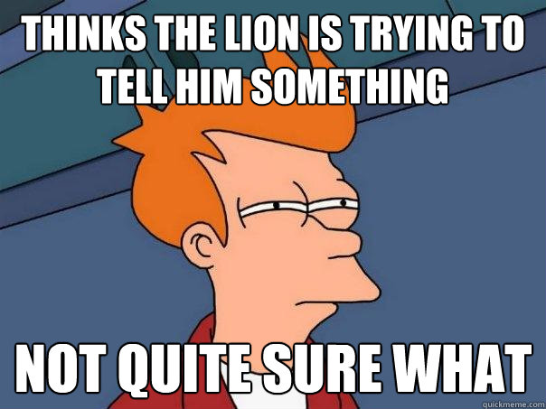 Thinks the Lion is trying to tell him something Not quite sure what  Futurama Fry