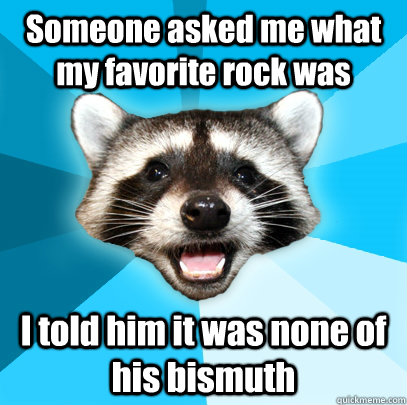 Someone asked me what my favorite rock was I told him it was none of his bismuth  Lame Pun Coon