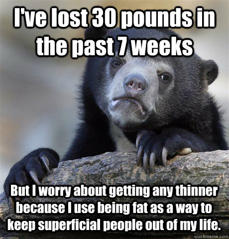 I've lost 30 pounds in the past 7 weeks But I worry about getting any thinner because I use being fat as a way to keep superficial people out of my life. - I've lost 30 pounds in the past 7 weeks But I worry about getting any thinner because I use being fat as a way to keep superficial people out of my life.  Confession Bear