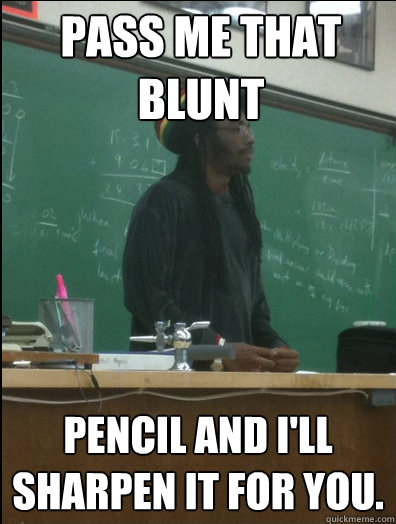 Pass me that blunt pencil and I'll sharpen it for you.  Rasta Science Teacher