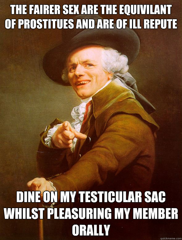 the fairer sex are the equivilant of prostitues and are of ill repute  dine on my testicular sac whilst pleasuring my member orally   Joseph Ducreux