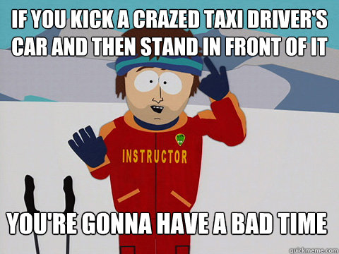 If you kick a crazed taxi driver's car and then stand in front of it You're gonna have a bad time  Bad Time