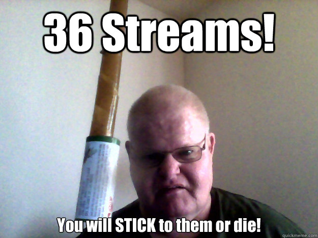 36 Streams! You will STICK to them or die!  