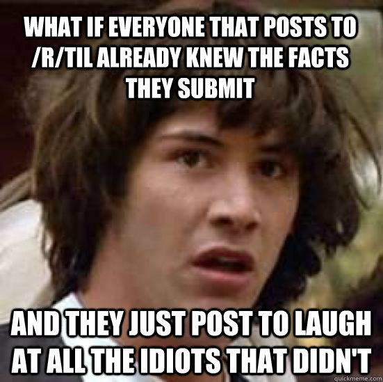 What if everyone that posts to /r/TIL already knew the facts they submit and they just post to laugh at all the idiots that didn't - What if everyone that posts to /r/TIL already knew the facts they submit and they just post to laugh at all the idiots that didn't  conspiracy keanu