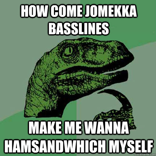 How come jomekka basslines make me wanna hamsandwhich myself  Philosoraptor