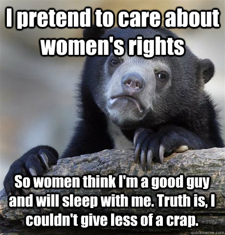 I pretend to care about women's rights So women think I'm a good guy and will sleep with me. Truth is, I couldn't give less of a crap.  Confession Bear