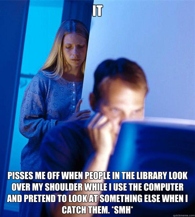 IT  PISSES ME OFF WHEN PEOPLE IN THE LIBRARY LOOK OVER MY SHOULDER WHILE I USE THE COMPUTER AND PRETEND TO LOOK AT SOMETHING ELSE WHEN I CATCH THEM. *SMH*  Redditors Wife