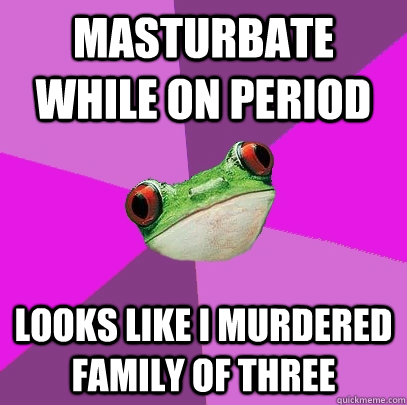 Masturbate while on period Looks like I murdered family of three  Foul Bachelorette Frog