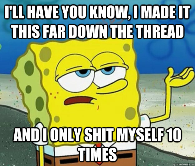 I'll have you know, I made it this far down the thread And I only shit myself 10 times  Tough Spongebob