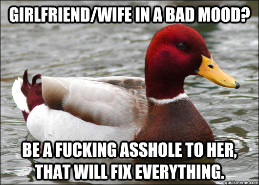 Girlfriend/Wife in a bad mood?  Be a fucking asshole to her, that will fix everything.   Malicious Advice Mallard