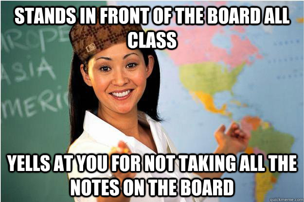 Stands in front of the board all class Yells at you for not taking all the notes on the board  Scumbag Teacher