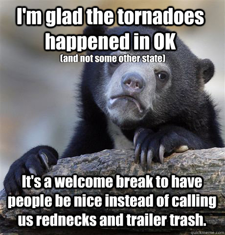 I'm glad the tornadoes happened in OK  It's a welcome break to have people be nice instead of calling us rednecks and trailer trash.  (and not some other state)  Confession Bear