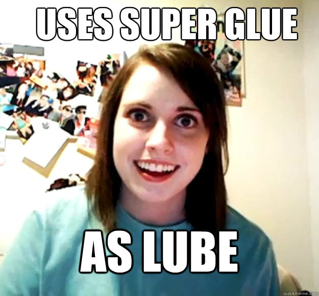 Uses super glue
 as lube  Overly Attached Girlfriend