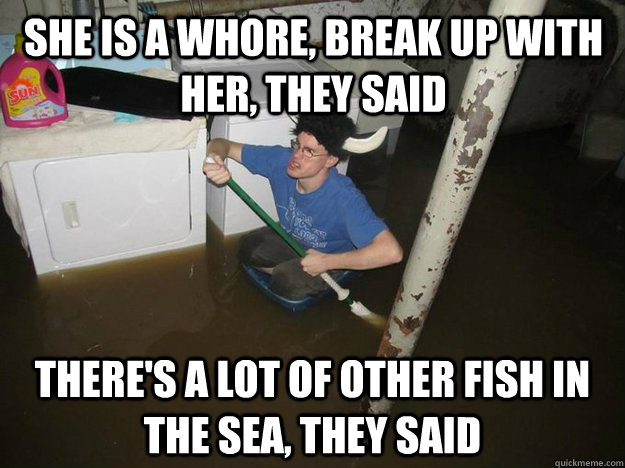 She is a whore, break up with her, they said there's a lot of other fish in the sea, they said  Do the laundry they said