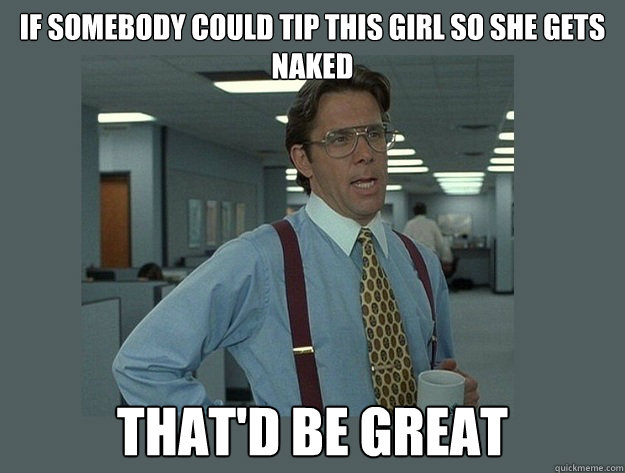 if somebody could tip this girl so she gets naked That'd be great  Office Space Lumbergh