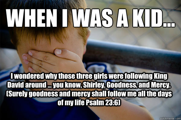 WHEN I WAS A KID...
 I wondered why those three girls were following King David around ... you know, Shirley, Goodness, and Mercy. (Surely goodness and mercy shall follow me all the days of my life Psalm 23:6)  Confession kid