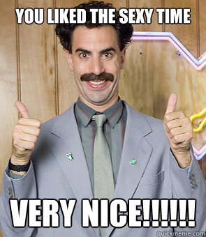 You Liked the Sexy time very nice!!!!!!  Borat