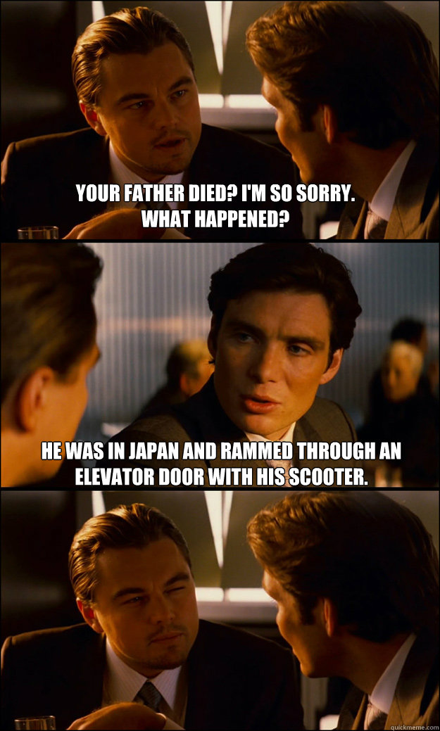 Your father died? I'm so sorry. 
What happened? He was in Japan and rammed through an elevator door with his scooter. - Your father died? I'm so sorry. 
What happened? He was in Japan and rammed through an elevator door with his scooter.  Inception