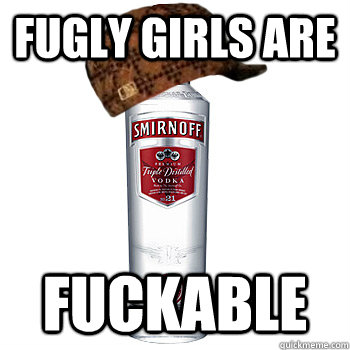 Fugly girls are fuckable  Scumbag Alcohol