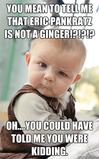 You mean to tell me that Eric Pankratz is not a ginger!?!?!? Oh....you could have told me you were kidding.  skeptical baby