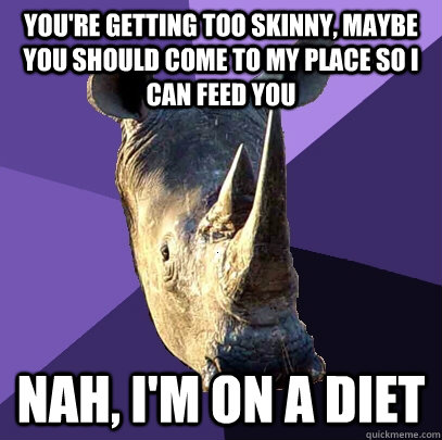 You're getting too skinny, maybe you should come to my place so i can feed you nah, i'm on a diet  Sexually Oblivious Rhino