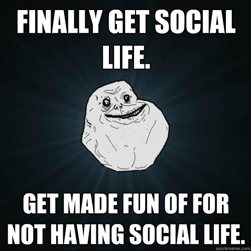 Finally get social life. Get made fun of for not having social life.  Forever Alone