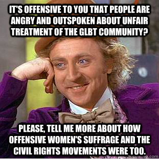 It's offensive to you that people are angry and outspoken about unfair treatment of the GLBT community?  Please, tell me more about how offensive women's suffrage and the civil rights movements were too.  - It's offensive to you that people are angry and outspoken about unfair treatment of the GLBT community?  Please, tell me more about how offensive women's suffrage and the civil rights movements were too.   Condescending Wonka