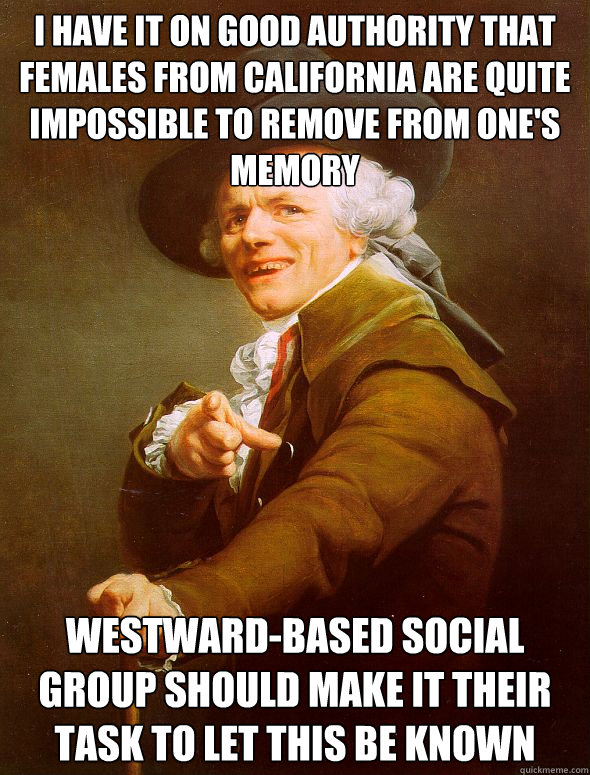 i have it on good authority that females from california are quite impossible to remove from one's memory westward-based social group should make it their task to let this be known - i have it on good authority that females from california are quite impossible to remove from one's memory westward-based social group should make it their task to let this be known  Joseph Ducreux