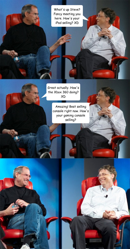 What's up Steve? Fancy meeting you here. How's your iPad selling? XD Great actually. How's the Xbox 360 doing? XD Amazing! Best selling console right now. How's your gaming console selling?  Steve Jobs vs Bill Gates