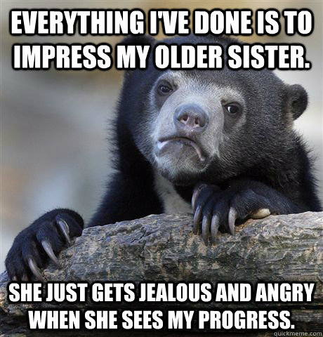 everything I've done is to impress my older sister. She just gets jealous and angry when she sees my progress.  Confession Bear