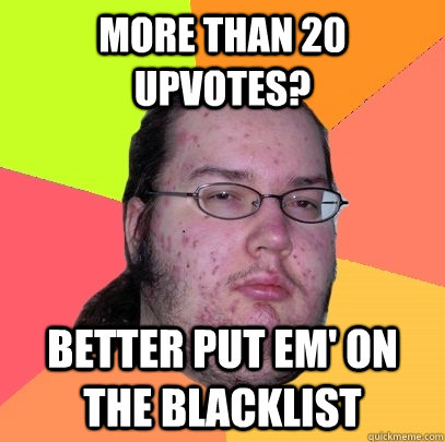 more than 20 upvotes? better put em' on the blacklist  Butthurt Dweller