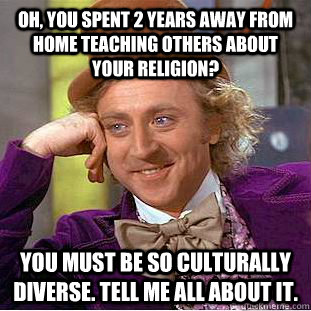 Oh, you spent 2 years away from home teaching others about your religion?  You must be so culturally diverse. Tell me all about it.  - Oh, you spent 2 years away from home teaching others about your religion?  You must be so culturally diverse. Tell me all about it.   Condescending Wonka