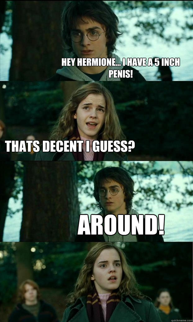 hey hermione... i have a 5 inch penis! thats decent i guess? around!  Horny Harry