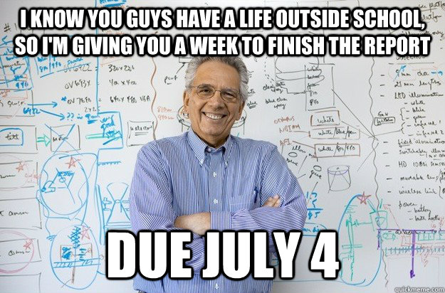 I know you guys have a life outside school, so I'm giving you a week to finish the report due July 4  Engineering Professor