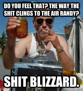 Do you feel that? the way the shit clings to the air Randy? Shit blizzard.  Jim Lahey
