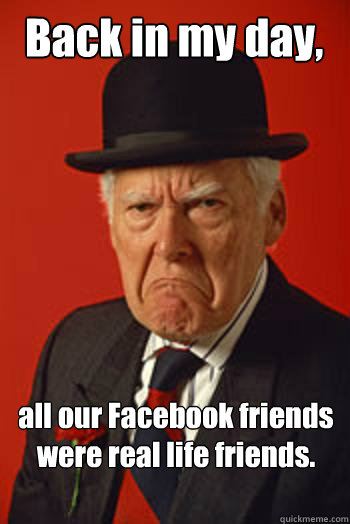 Back in my day, all our Facebook friends were real life friends.   Pissed old guy