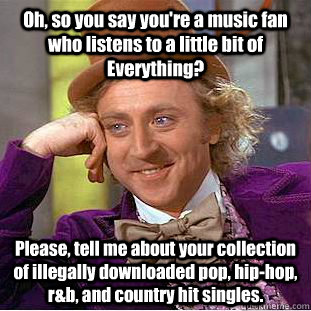 Oh, so you say you're a music fan who listens to a little bit of Everything? Please, tell me about your collection of illegally downloaded pop, hip-hop, r&b, and country hit singles. - Oh, so you say you're a music fan who listens to a little bit of Everything? Please, tell me about your collection of illegally downloaded pop, hip-hop, r&b, and country hit singles.  Condescending Wonka