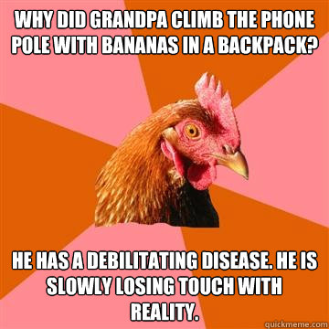 Why did grandpa climb the phone pole with bananas in a backpack? He has a debilitating disease. He is slowly losing touch with reality.  Anti-Joke Chicken