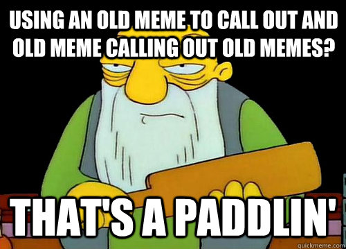 using an old meme to call out and old meme calling out old memes? That's a Paddlin'  Thats a paddlin