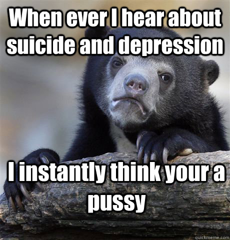 When ever I hear about suicide and depression I instantly think your a pussy  Confession Bear