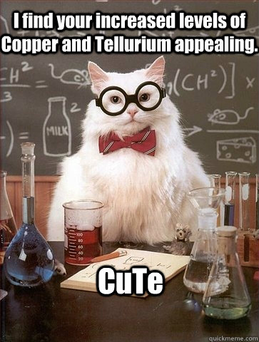 I find your increased levels of Copper and Tellurium appealing. CuTe  Chemistry Cat