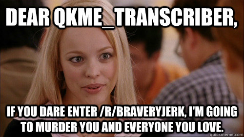 Dear qkme_Transcriber, If you dare enter /r/braveryjerk, I'm going to murder you and everyone you love.  regina george