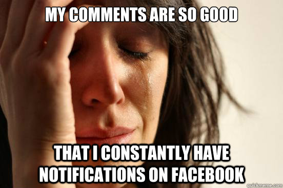 My comments are so good that I constantly have notifications on facebook  First World Problems