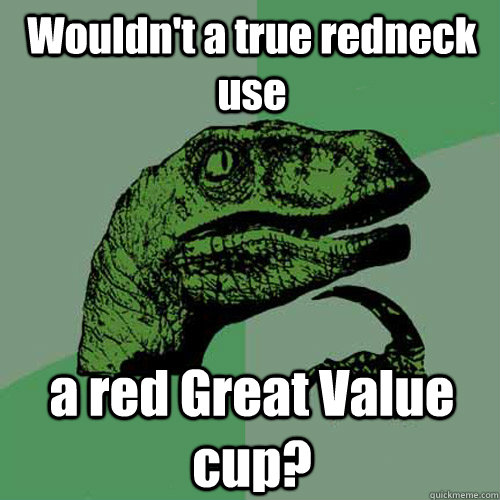 Wouldn't a true redneck use  a red Great Value cup?   Philosoraptor