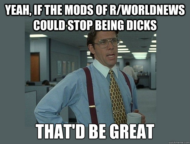 Yeah, if the mods of r/worldnews could stop being dicks That'd be great  Office Space Lumbergh